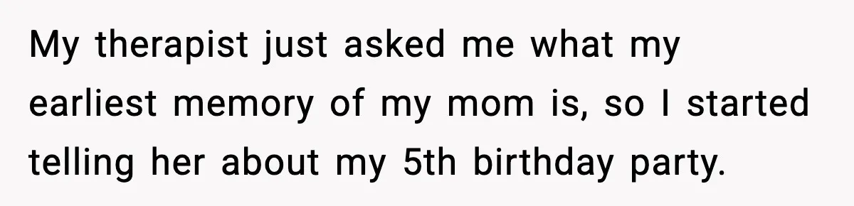 My therapist just asked me what my earliest memory of my mom is, so I started telling her about my 5th birthday party.