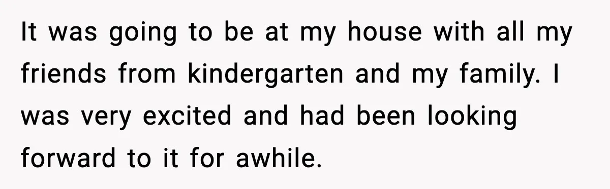 It was going to be at my house with all my friends from kindergarten and my family. I was very excited and had been looking forward to it for awhile.