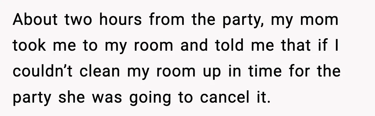 About two hours from the party, my mom took me to my room and told me that if I couldn’t clean my room up in time for the party she...