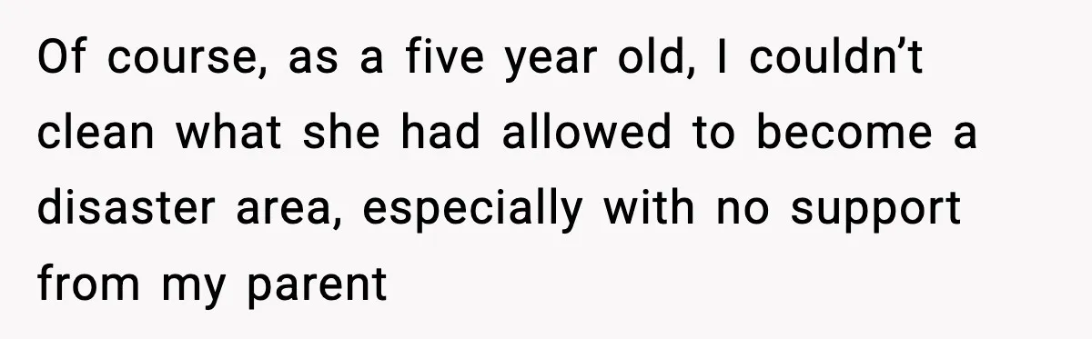 Of course, as a five year old, I couldn’t clean what she had allowed to become a disaster area, especially with no support from my parent