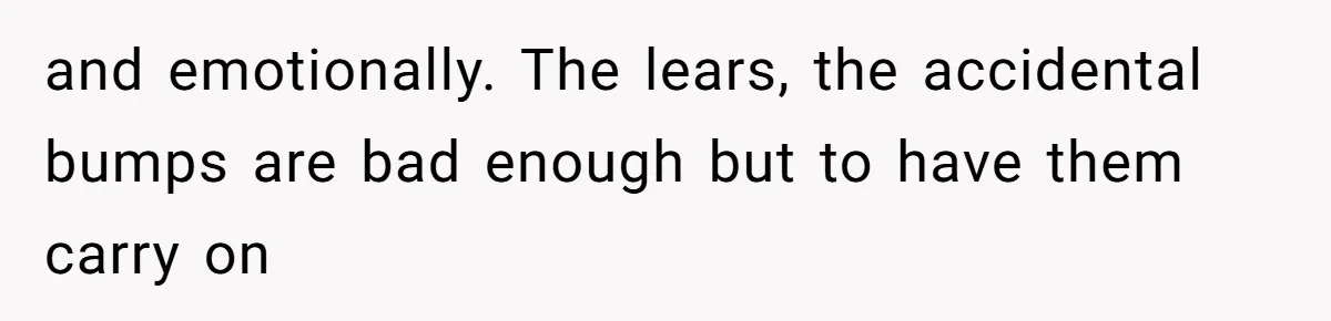 and emotionally. The lears, the accidental bumps are bad enough but to have them carry on