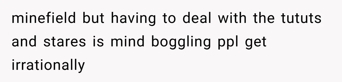 minefield but having to deal with the tututs and stares is mind boggling ppl get irrationally