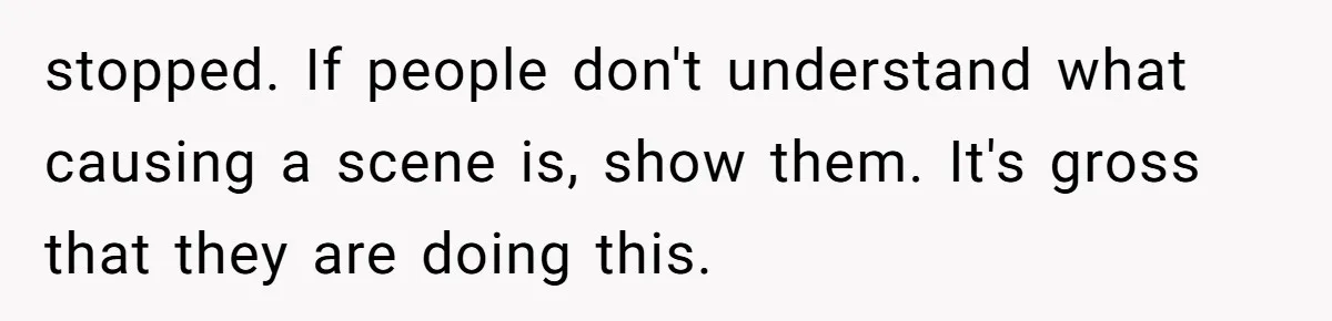 stopped. If people don't understand what causing a scene is, show them. It's gross that they are doing this.