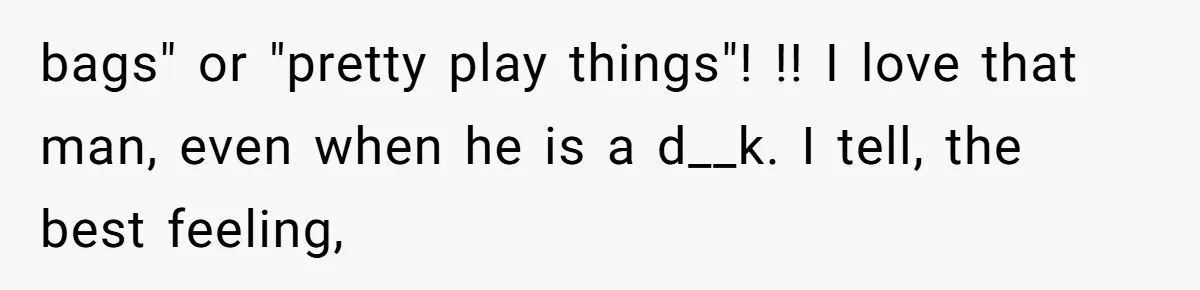 bags" or "pretty play things"! !! I love that man, even when he is a d__k. I tell, the best feeling,