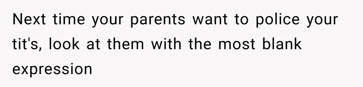 Next time your parents want to police your tit's, look at them with the most blank expression