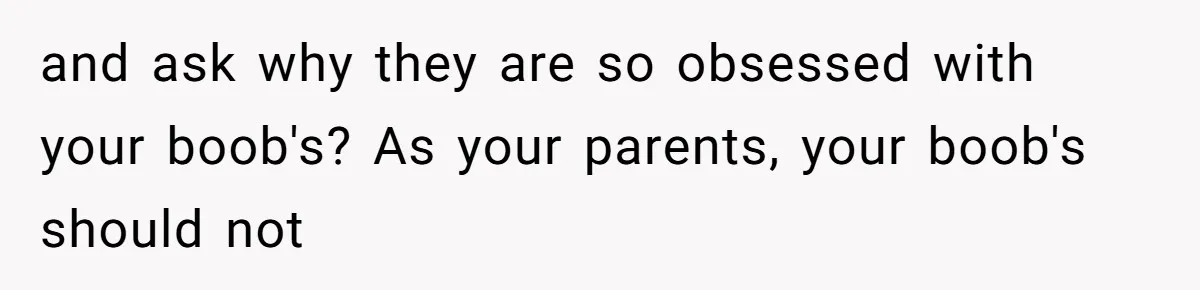 and ask why they are so obsessed with your boob's? As your parents, your boob's should not
