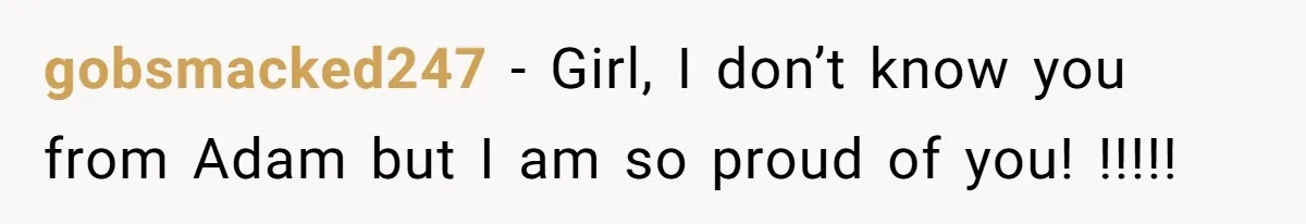 gobsmacked247 − Girl, I don’t know you from Adam but I am so proud of you! !!!!!