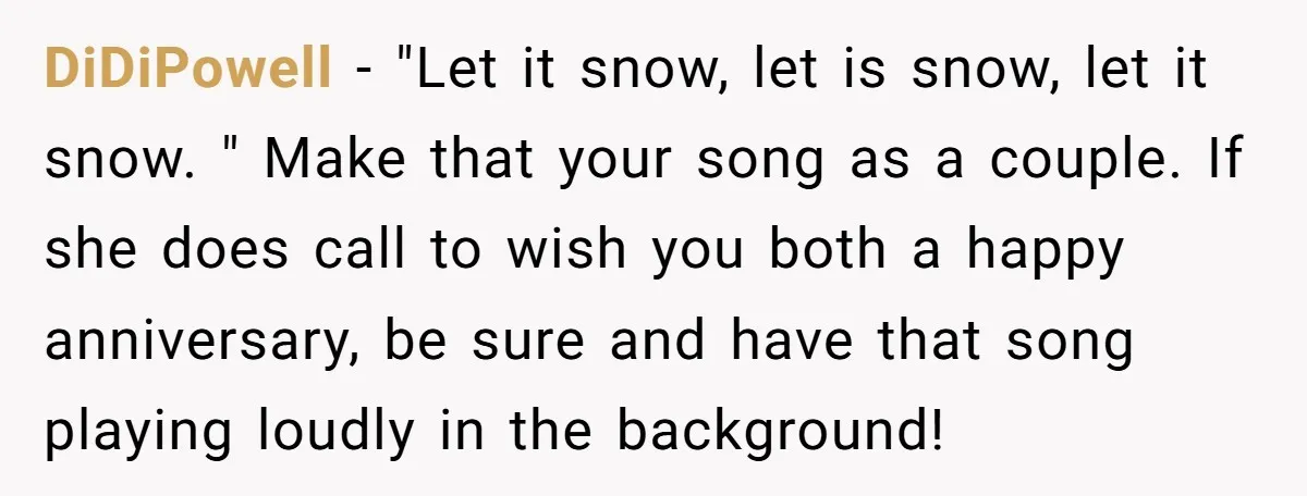 DiDiPowell − "Let it snow, let is snow, let it snow. " Make that your song as a couple. If she does call to wish you both a happy anniversary,...