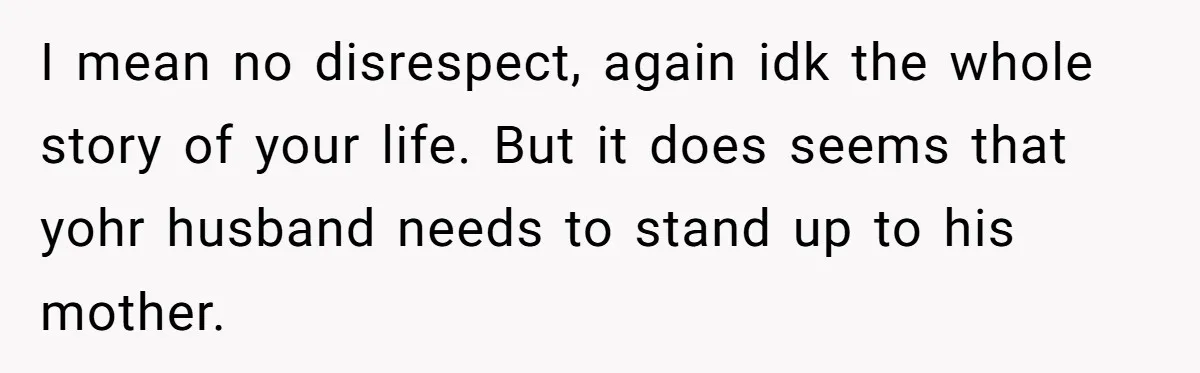 I mean no disrespect, again idk the whole story of your life. But it does seems that yohr husband needs to stand up to his mother.