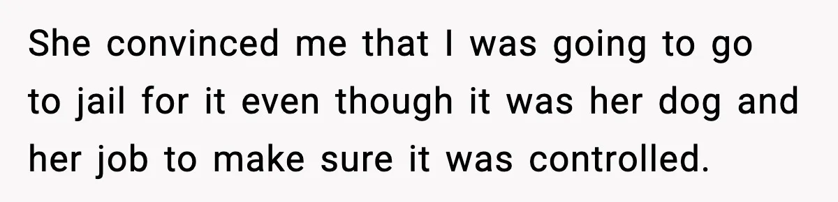 She convinced me that I was going to go to jail for it even though it was her dog and her job to make sure it was controlled.