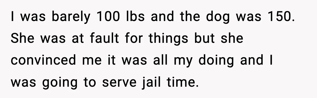 I was barely 100 lbs and the dog was 150. She was at fault for things but she convinced me it was all my doing and I was going to...
