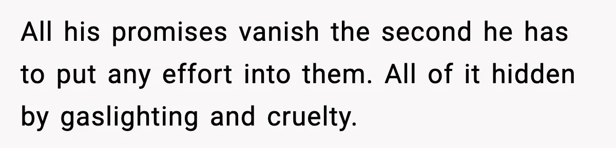 All his promises vanish the second he has to put any effort into them. All of it hidden by gaslighting and cruelty.