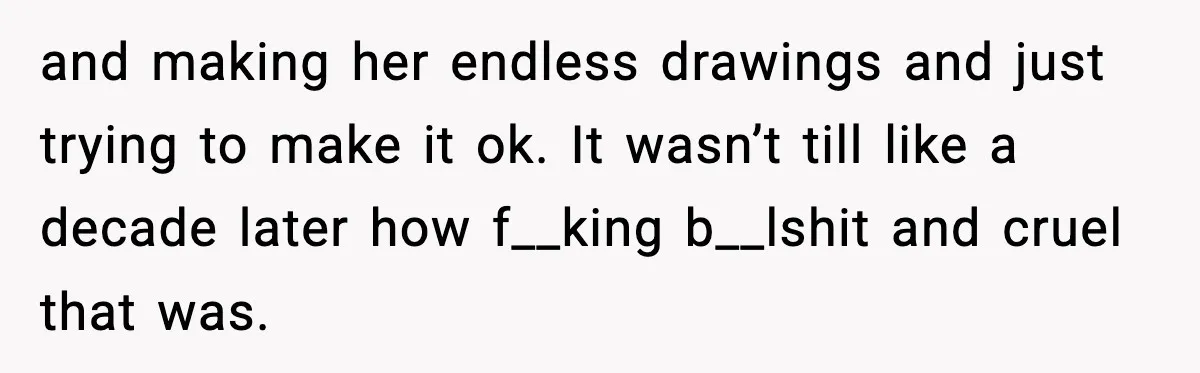 and making her endless drawings and just trying to make it ok. It wasn’t till like a decade later how f__king b__lshit and cruel that was.