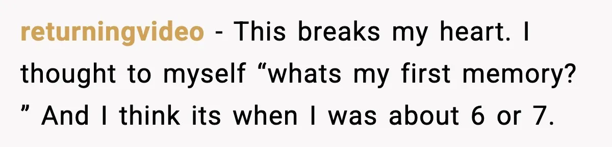 returningvideo − This breaks my heart. I thought to myself “whats my first memory? ” And I think its when I was about 6 or 7.