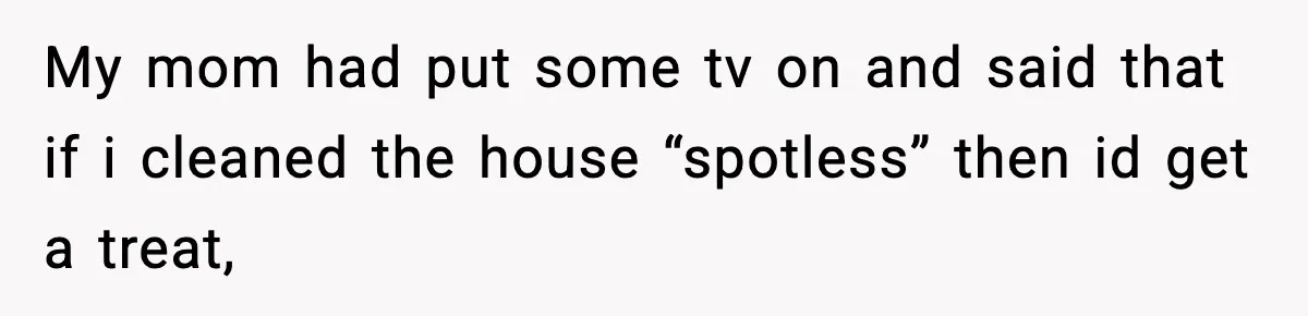 My mom had put some tv on and said that if i cleaned the house “spotless” then id get a treat,