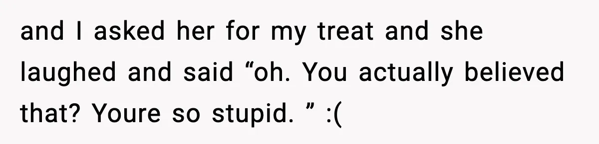 and I asked her for my treat and she laughed and said “oh. You actually believed that? Youre so stupid. ” :(