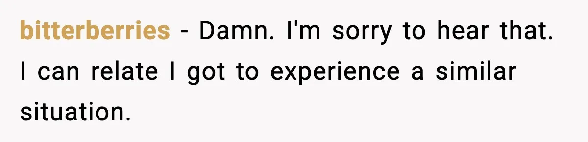 bitterberries − Damn. I'm sorry to hear that. I can relate I got to experience a similar situation.