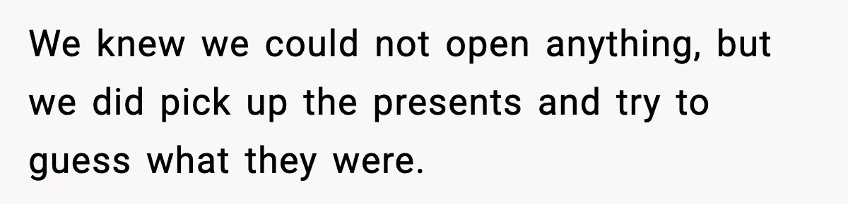 We knew we could not open anything, but we did pick up the presents and try to guess what they were.