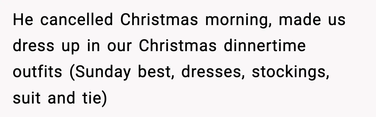 He cancelled Christmas morning, made us dress up in our Christmas dinnertime outfits (Sunday best, dresses, stockings, suit and tie)