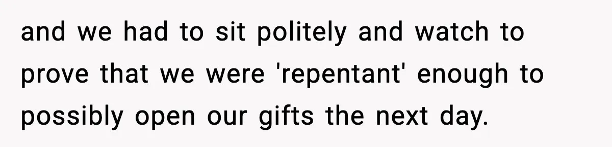 and we had to sit politely and watch to prove that we were 'repentant' enough to possibly open our gifts the next day.