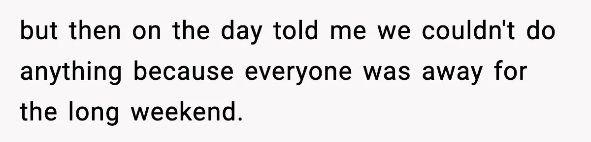 but then on the day told me we couldn't do anything because everyone was away for the long weekend.