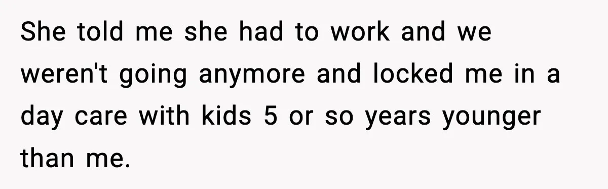 She told me she had to work and we weren't going anymore and locked me in a day care with kids 5 or so years younger than me.