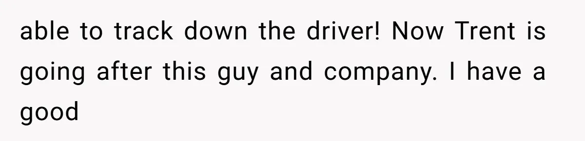 able to track down the driver! Now Trent is going after this guy and company. I have a good