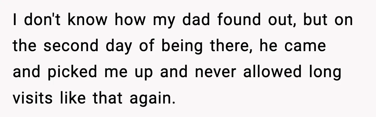 I don't know how my dad found out, but on the second day of being there, he came and picked me up and never allowed long visits like that again.