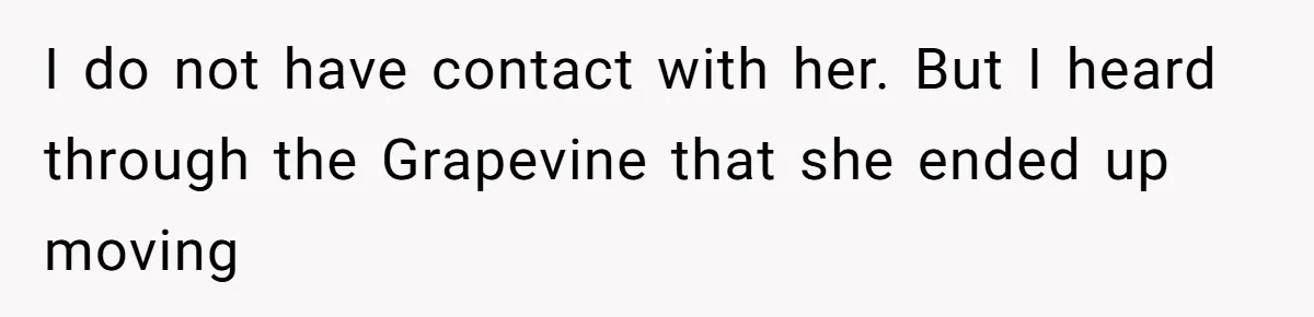 I do not have contact with her. But I heard through the Grapevine that she ended up moving