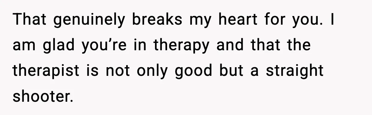 That genuinely breaks my heart for you. I am glad you’re in therapy and that the therapist is not only good but a straight shooter.