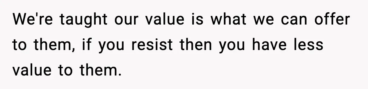 We're taught our value is what we can offer to them, if you resist then you have less value to them.