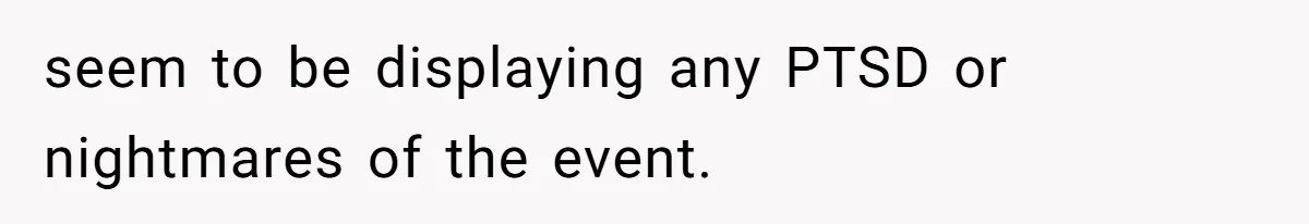 seem to be displaying any PTSD or nightmares of the event.