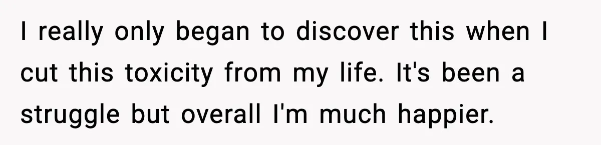 I really only began to discover this when I cut this toxicity from my life. It's been a struggle but overall I'm much happier.