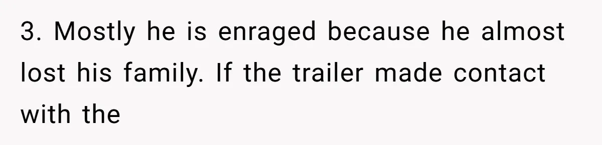3. Mostly he is enraged because he almost lost his family. If the trailer made contact with the