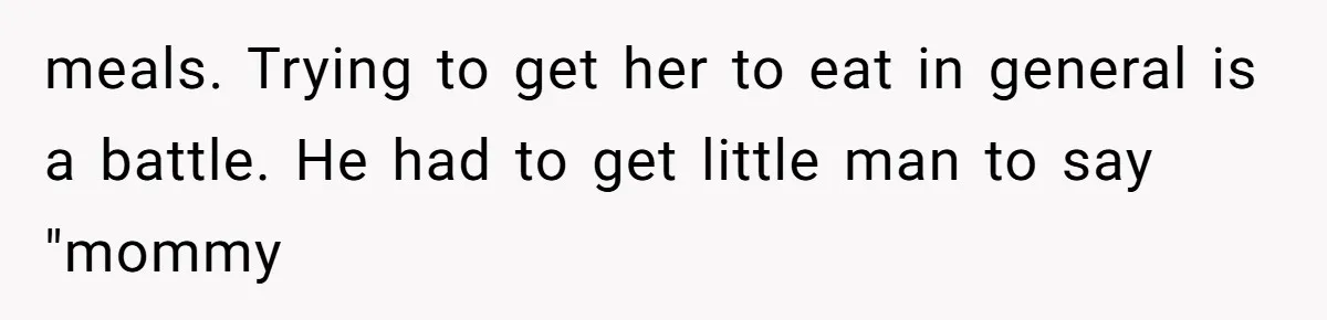 meals. Trying to get her to eat in general is a battle. He had to get little man to say "mommy
