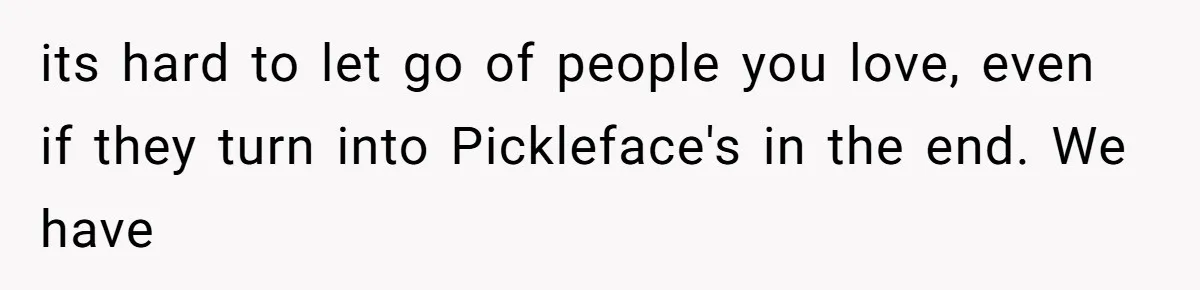 its hard to let go of people you love, even if they turn into Pickleface's in the end. We have