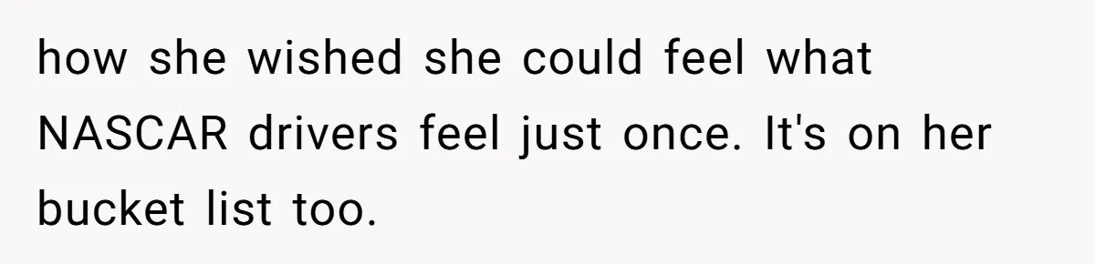 how she wished she could feel what NASCAR drivers feel just once. It's on her bucket list too.