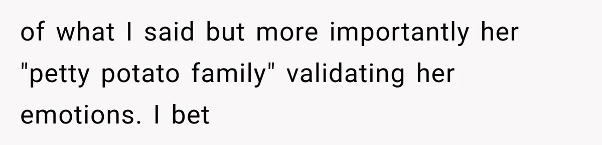 of what I said but more importantly her "petty potato family" validating her emotions. I bet