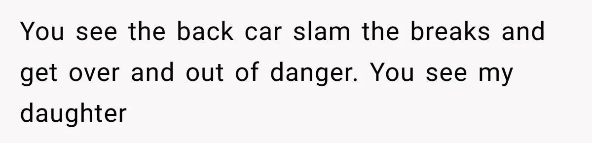 You see the back car slam the breaks and get over and out of danger. You see my daughter