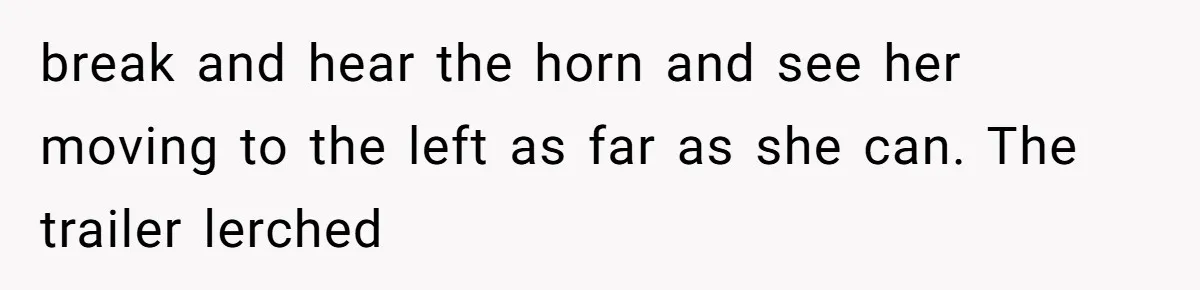 break and hear the horn and see her moving to the left as far as she can. The trailer lerched