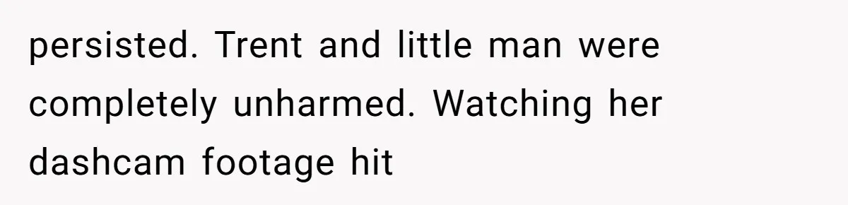 persisted. Trent and little man were completely unharmed. Watching her dashcam footage hit