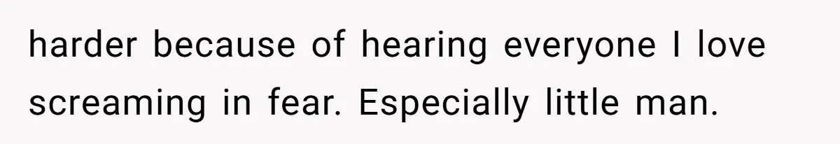 harder because of hearing everyone I love screaming in fear. Especially little man.