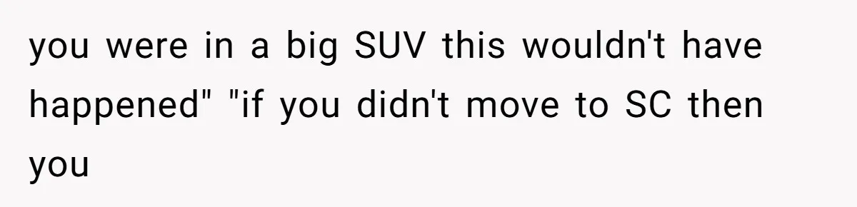 you were in a big SUV this wouldn't have happened" "if you didn't move to SC then you