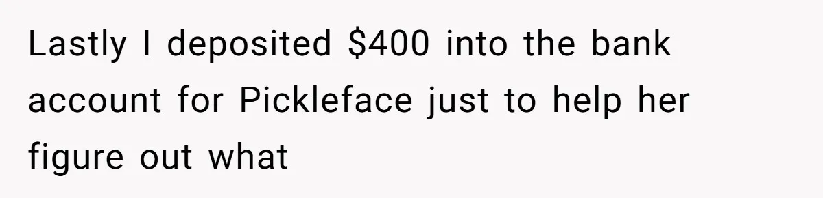 Lastly I deposited $400 into the bank account for Pickleface just to help her figure out what