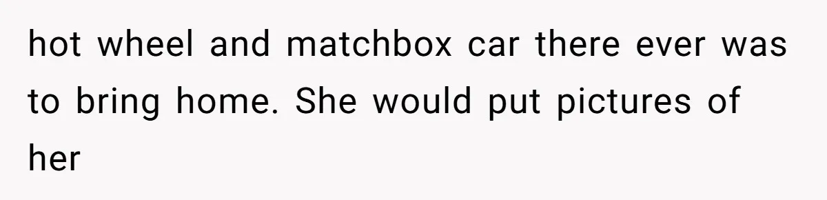 hot wheel and matchbox car there ever was to bring home. She would put pictures of her