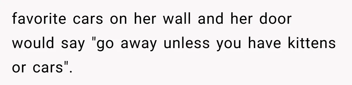 favorite cars on her wall and her door would say "go away unless you have kittens or cars".
