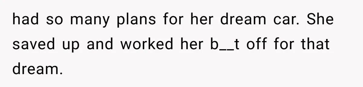 had so many plans for her dream car. She saved up and worked her b__t off for that dream.