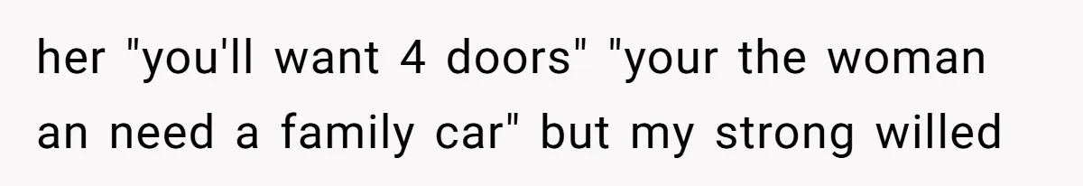 her "you'll want 4 doors" "your the woman an need a family car" but my strong willed