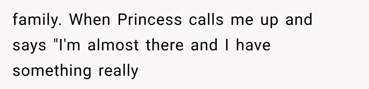 family. When Princess calls me up and says "I'm almost there and I have something really