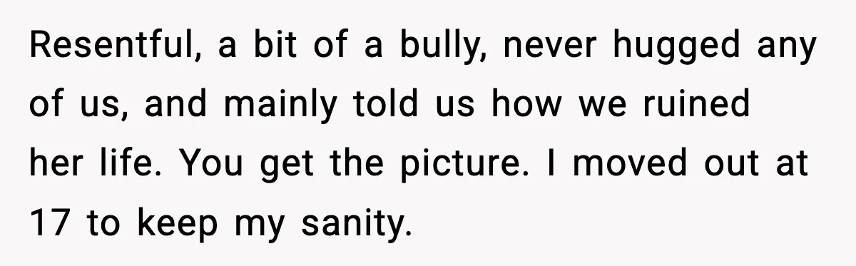 Resentful, a bit of a bully, never hugged any of us, and mainly told us how we ruined her life. You get the picture. I moved out at 17 to...